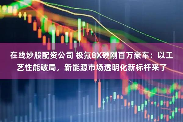 在线炒股配资公司 极氪8X硬刚百万豪车：以工艺性能破局，新能源市场透明化新标杆来了