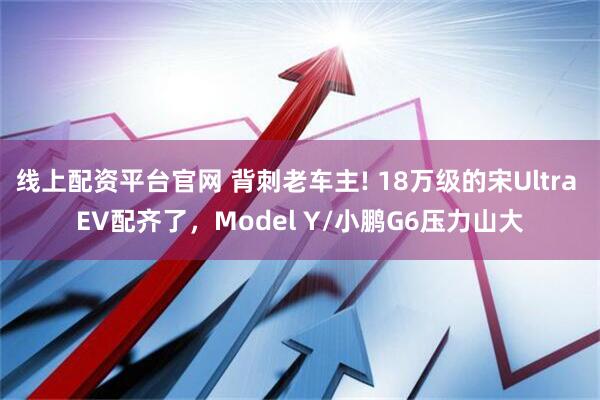 线上配资平台官网 背刺老车主! 18万级的宋Ultra EV配齐了，Model Y/小鹏G6压力山大