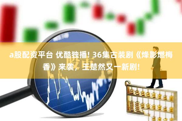 a股配资平台 优酷独播! 36集古装剧《烽影燃梅香》来袭，王楚然又一新剧!