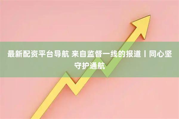 最新配资平台导航 来自监督一线的报道丨同心坚守护通航