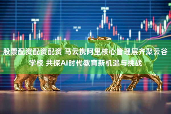 股票配资配资配资 马云携阿里核心管理层齐聚云谷学校 共探AI时代教育新机遇与挑战