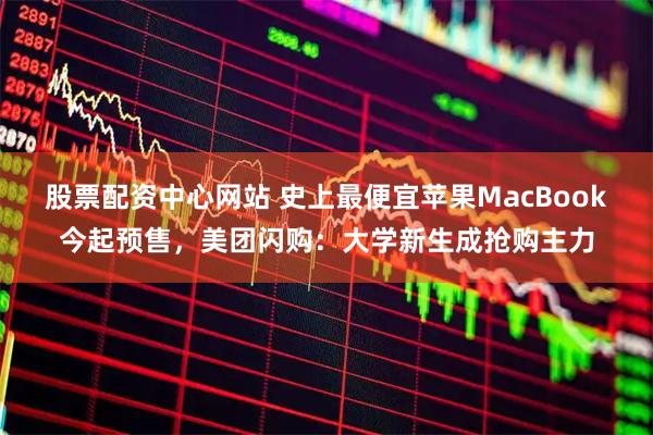 股票配资中心网站 史上最便宜苹果MacBook今起预售，美团闪购：大学新生成抢购主力