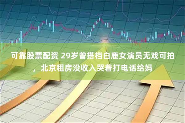 可靠股票配资 29岁曾搭档白鹿女演员无戏可拍，北京租房没收入哭着打电话给妈