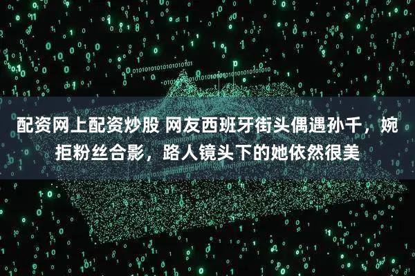 配资网上配资炒股 网友西班牙街头偶遇孙千，婉拒粉丝合影，路人镜头下的她依然很美
