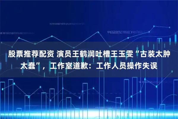 股票推荐配资 演员王鹤润吐槽王玉雯“古装太肿太蠢”，工作室道歉：工作人员操作失误