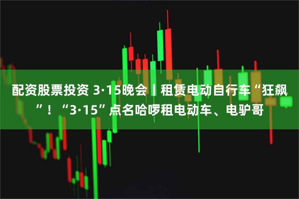 配资股票投资 3·15晚会丨租赁电动自行车“狂飙”！“3·15”点名哈啰租电动车、电驴哥
