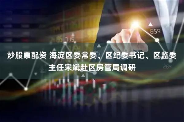 炒股票配资 海淀区委常委、区纪委书记、区监委主任宋斌赴区房管局调研