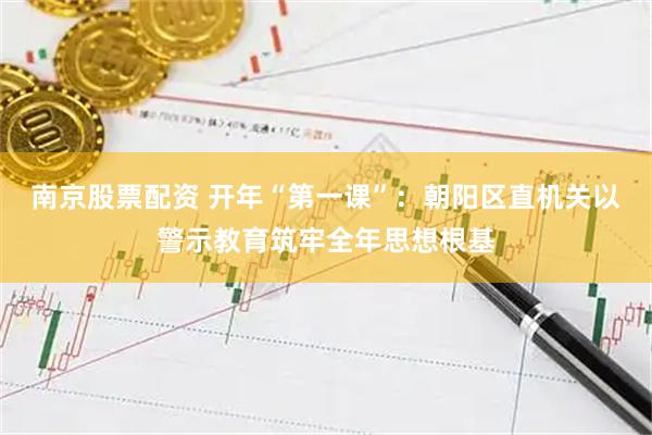 南京股票配资 开年“第一课”：朝阳区直机关以警示教育筑牢全年思想根基
