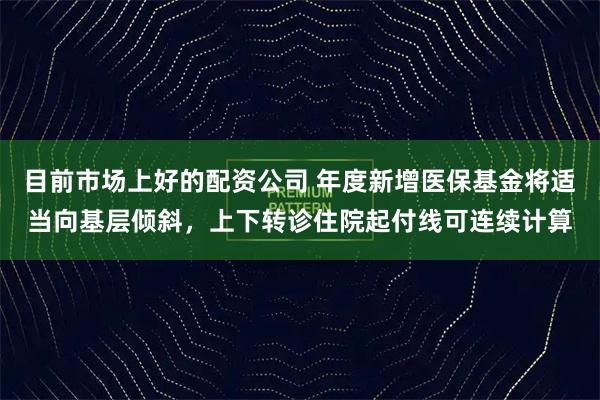 目前市场上好的配资公司 年度新增医保基金将适当向基层倾斜，上下转诊住院起付线可连续计算