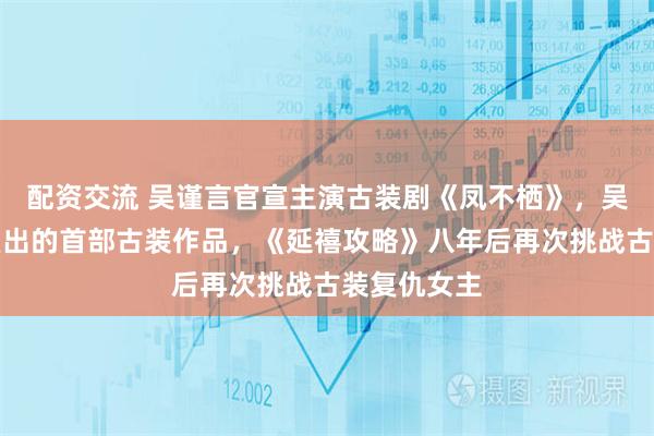 配资交流 吴谨言官宣主演古装剧《凤不栖》，吴谨言产后复出的首部古装作品，《延禧攻略》八年后再次挑战古装复仇女主