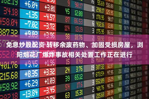 免息炒股配资 转移余废药物、加固受损房屋，浏阳烟花厂爆炸事故相关处置工作正在进行